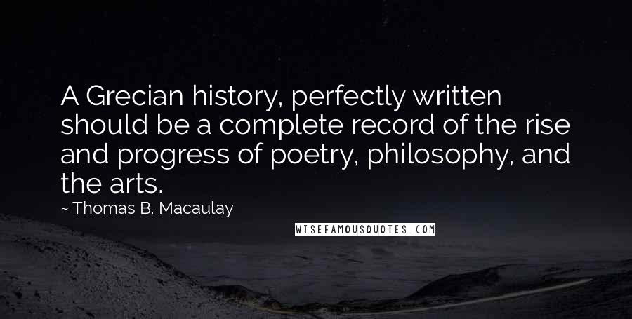 Thomas B. Macaulay Quotes: A Grecian history, perfectly written should be a complete record of the rise and progress of poetry, philosophy, and the arts.