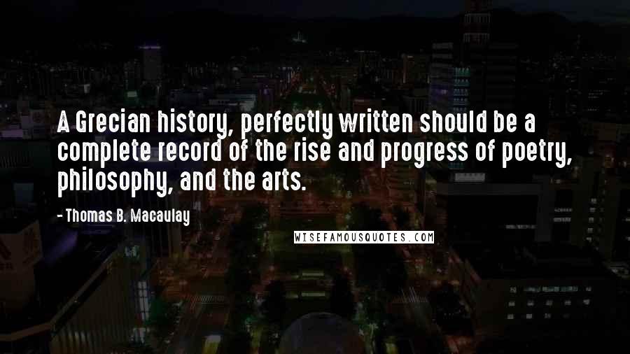 Thomas B. Macaulay Quotes: A Grecian history, perfectly written should be a complete record of the rise and progress of poetry, philosophy, and the arts.