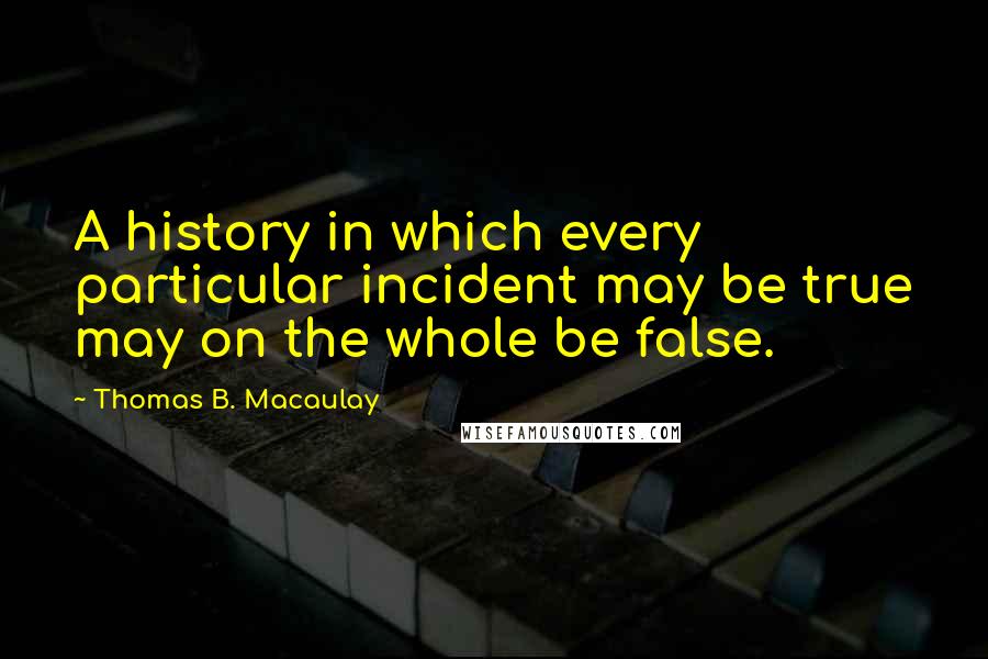 Thomas B. Macaulay Quotes: A history in which every particular incident may be true may on the whole be false.