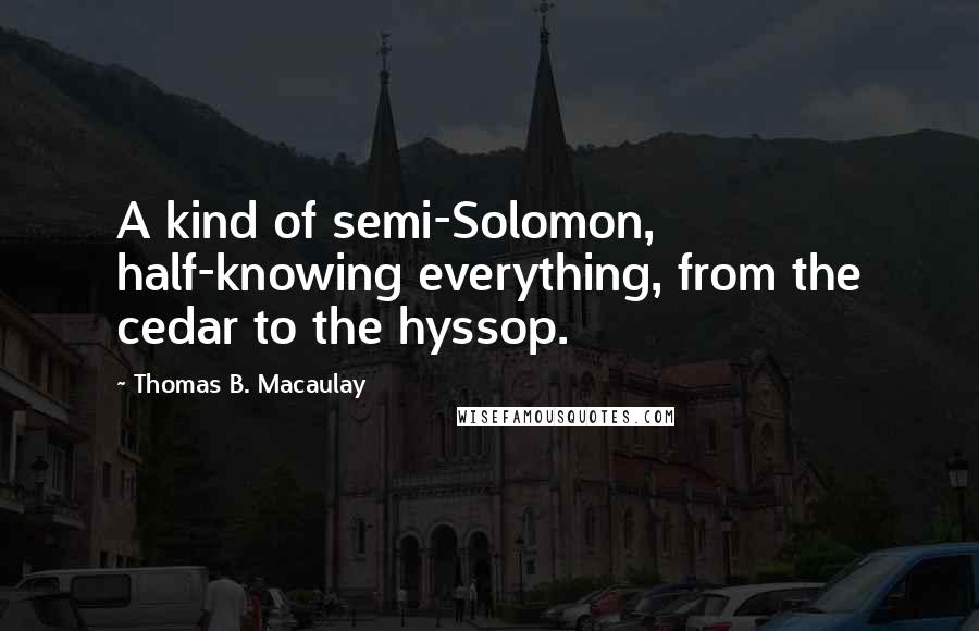 Thomas B. Macaulay Quotes: A kind of semi-Solomon, half-knowing everything, from the cedar to the hyssop.