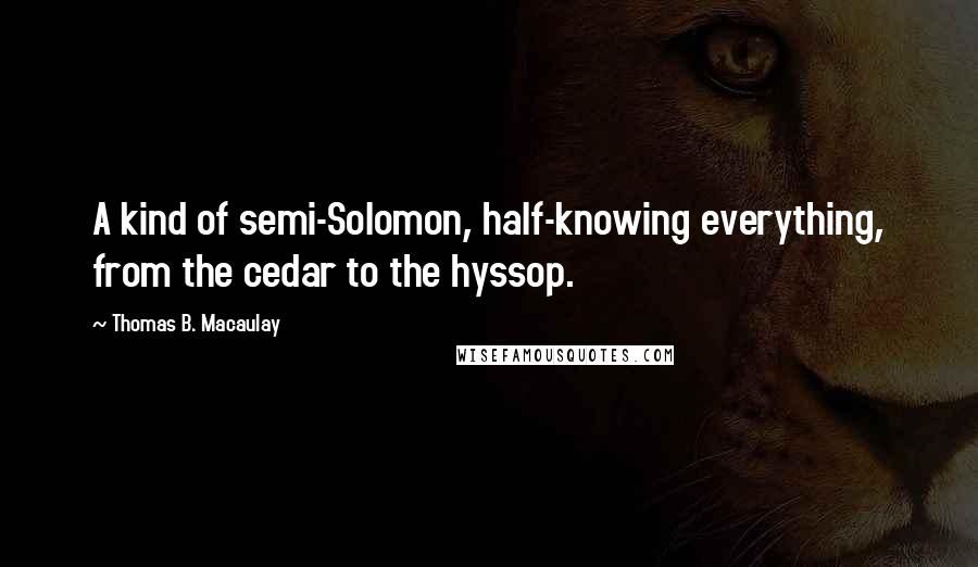 Thomas B. Macaulay Quotes: A kind of semi-Solomon, half-knowing everything, from the cedar to the hyssop.