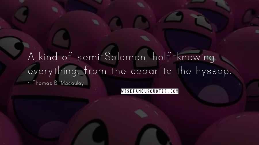 Thomas B. Macaulay Quotes: A kind of semi-Solomon, half-knowing everything, from the cedar to the hyssop.