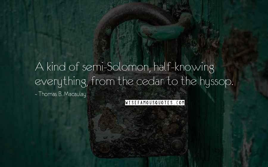 Thomas B. Macaulay Quotes: A kind of semi-Solomon, half-knowing everything, from the cedar to the hyssop.