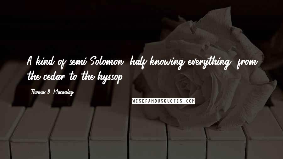 Thomas B. Macaulay Quotes: A kind of semi-Solomon, half-knowing everything, from the cedar to the hyssop.