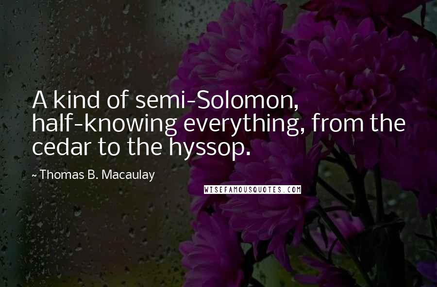 Thomas B. Macaulay Quotes: A kind of semi-Solomon, half-knowing everything, from the cedar to the hyssop.