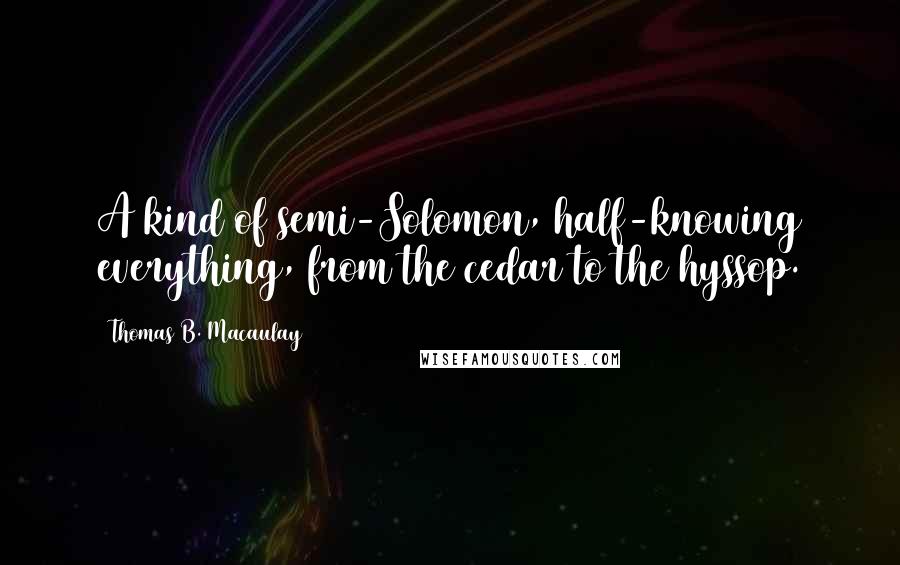 Thomas B. Macaulay Quotes: A kind of semi-Solomon, half-knowing everything, from the cedar to the hyssop.
