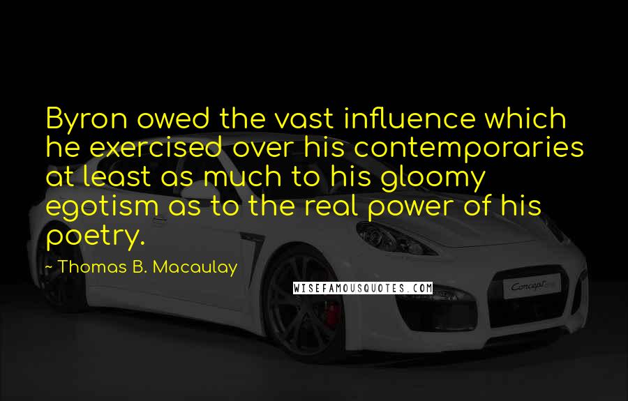 Thomas B. Macaulay Quotes: Byron owed the vast influence which he exercised over his contemporaries at least as much to his gloomy egotism as to the real power of his poetry.