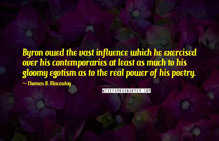 Thomas B. Macaulay Quotes: Byron owed the vast influence which he exercised over his contemporaries at least as much to his gloomy egotism as to the real power of his poetry.