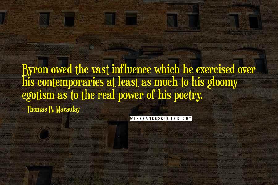 Thomas B. Macaulay Quotes: Byron owed the vast influence which he exercised over his contemporaries at least as much to his gloomy egotism as to the real power of his poetry.