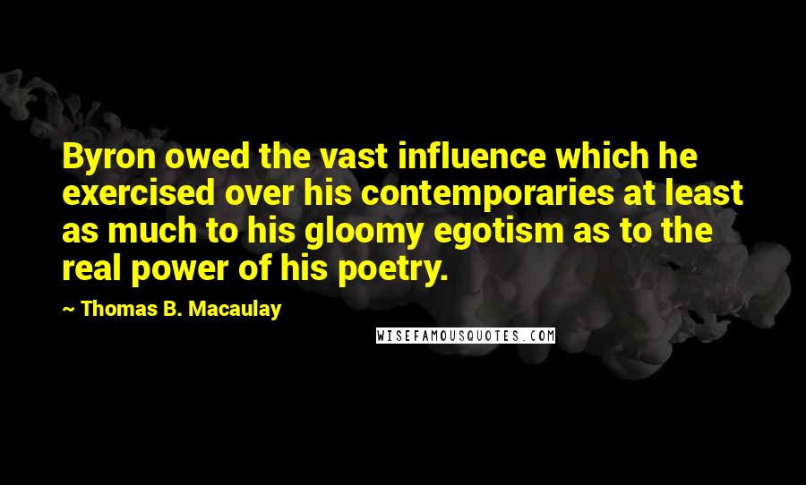 Thomas B. Macaulay Quotes: Byron owed the vast influence which he exercised over his contemporaries at least as much to his gloomy egotism as to the real power of his poetry.