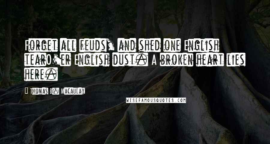 Thomas B. Macaulay Quotes: Forget all feuds, and shed one English tearO'er English dust. A broken heart lies here.