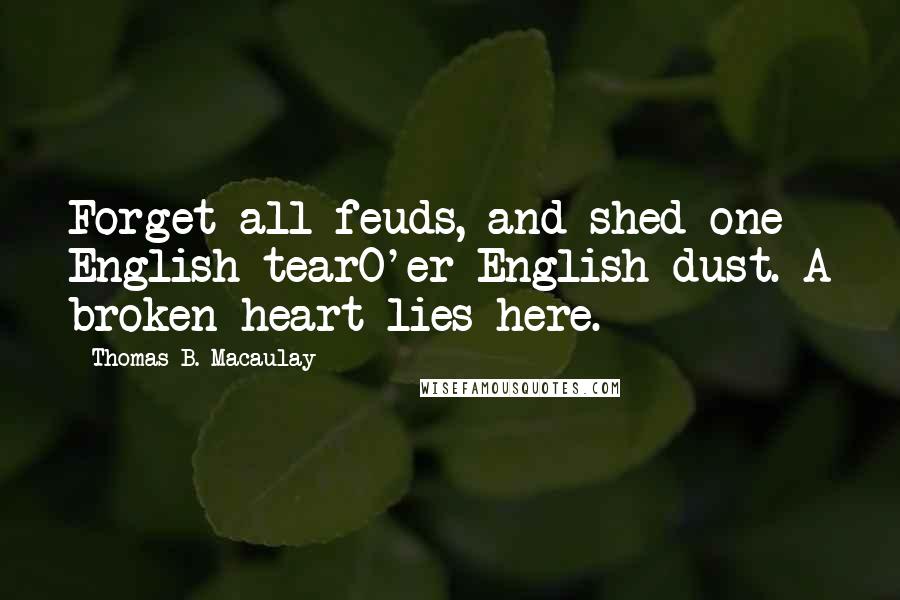 Thomas B. Macaulay Quotes: Forget all feuds, and shed one English tearO'er English dust. A broken heart lies here.