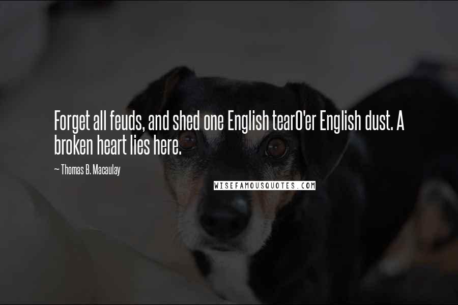 Thomas B. Macaulay Quotes: Forget all feuds, and shed one English tearO'er English dust. A broken heart lies here.