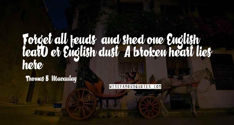 Thomas B. Macaulay Quotes: Forget all feuds, and shed one English tearO'er English dust. A broken heart lies here.