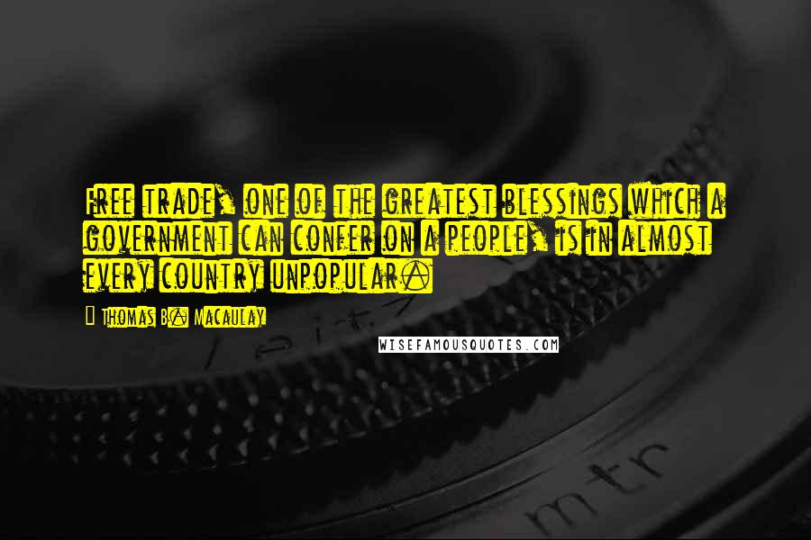 Thomas B. Macaulay Quotes: Free trade, one of the greatest blessings which a government can confer on a people, is in almost every country unpopular.