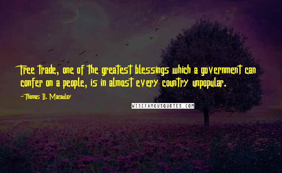 Thomas B. Macaulay Quotes: Free trade, one of the greatest blessings which a government can confer on a people, is in almost every country unpopular.