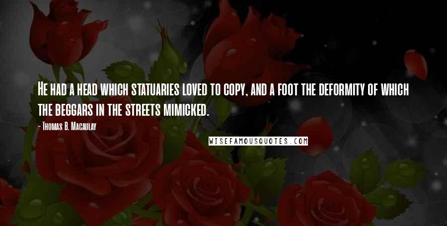 Thomas B. Macaulay Quotes: He had a head which statuaries loved to copy, and a foot the deformity of which the beggars in the streets mimicked.