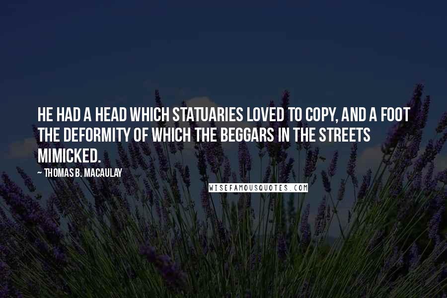 Thomas B. Macaulay Quotes: He had a head which statuaries loved to copy, and a foot the deformity of which the beggars in the streets mimicked.