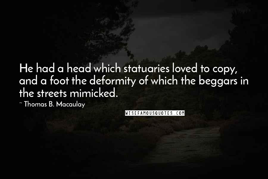 Thomas B. Macaulay Quotes: He had a head which statuaries loved to copy, and a foot the deformity of which the beggars in the streets mimicked.
