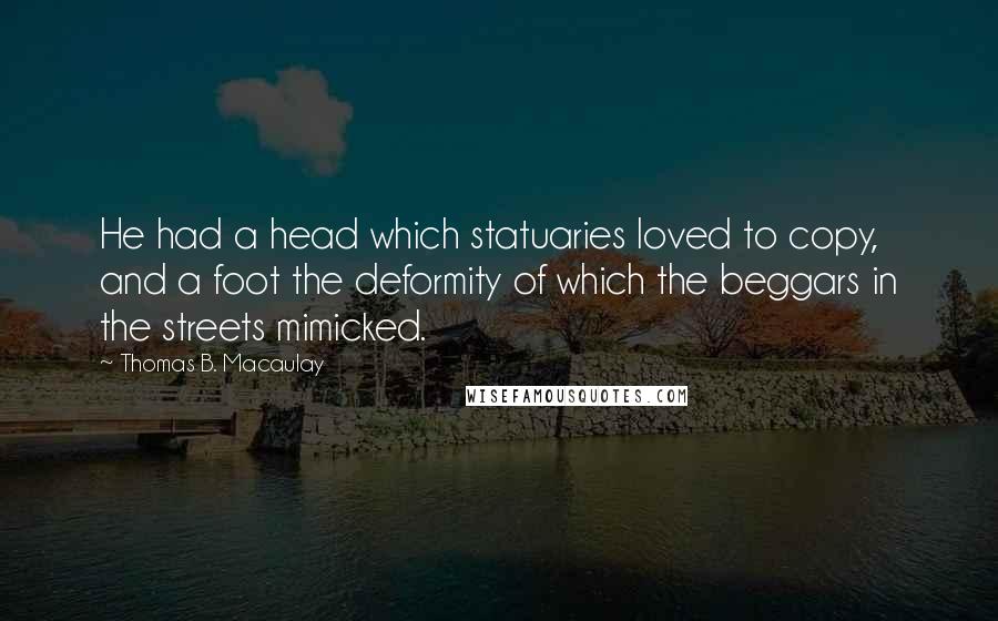 Thomas B. Macaulay Quotes: He had a head which statuaries loved to copy, and a foot the deformity of which the beggars in the streets mimicked.