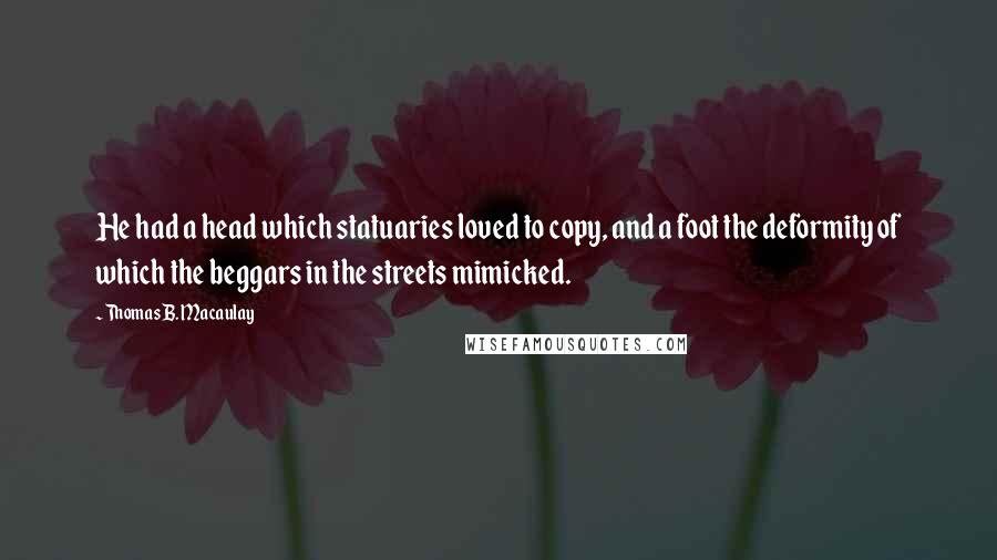 Thomas B. Macaulay Quotes: He had a head which statuaries loved to copy, and a foot the deformity of which the beggars in the streets mimicked.