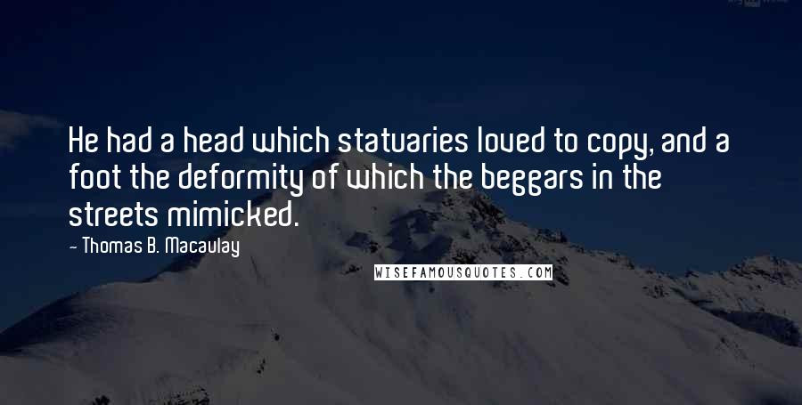 Thomas B. Macaulay Quotes: He had a head which statuaries loved to copy, and a foot the deformity of which the beggars in the streets mimicked.