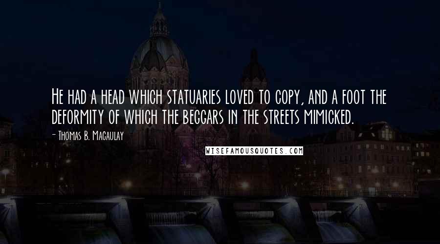 Thomas B. Macaulay Quotes: He had a head which statuaries loved to copy, and a foot the deformity of which the beggars in the streets mimicked.