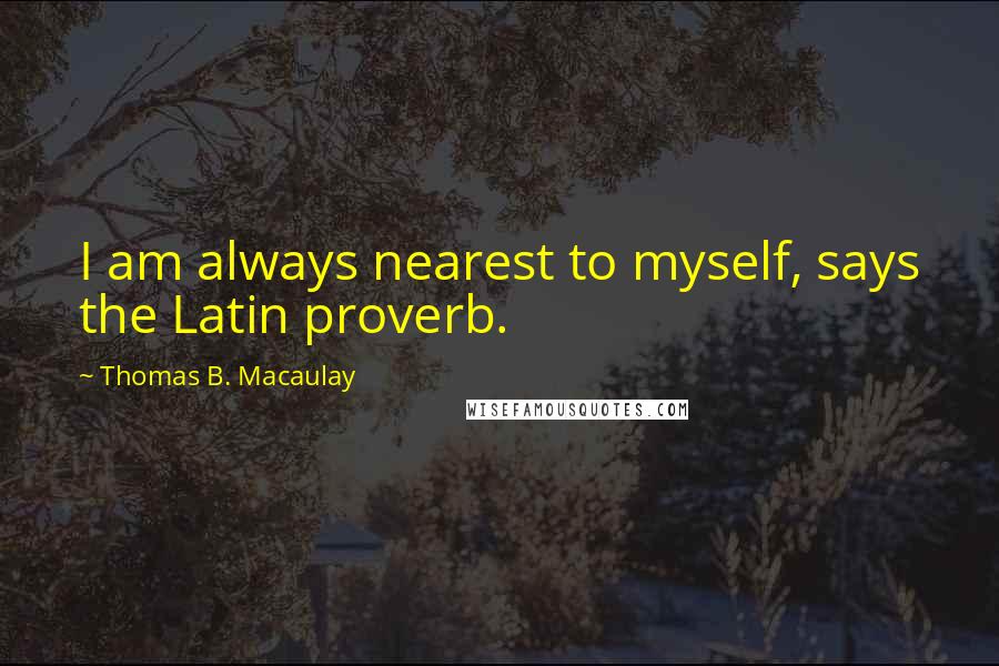 Thomas B. Macaulay Quotes: I am always nearest to myself, says the Latin proverb.