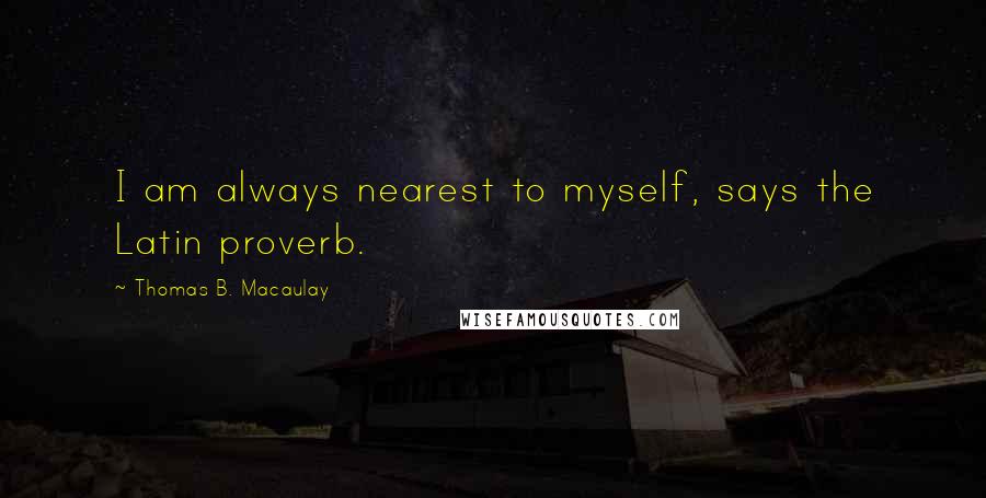 Thomas B. Macaulay Quotes: I am always nearest to myself, says the Latin proverb.