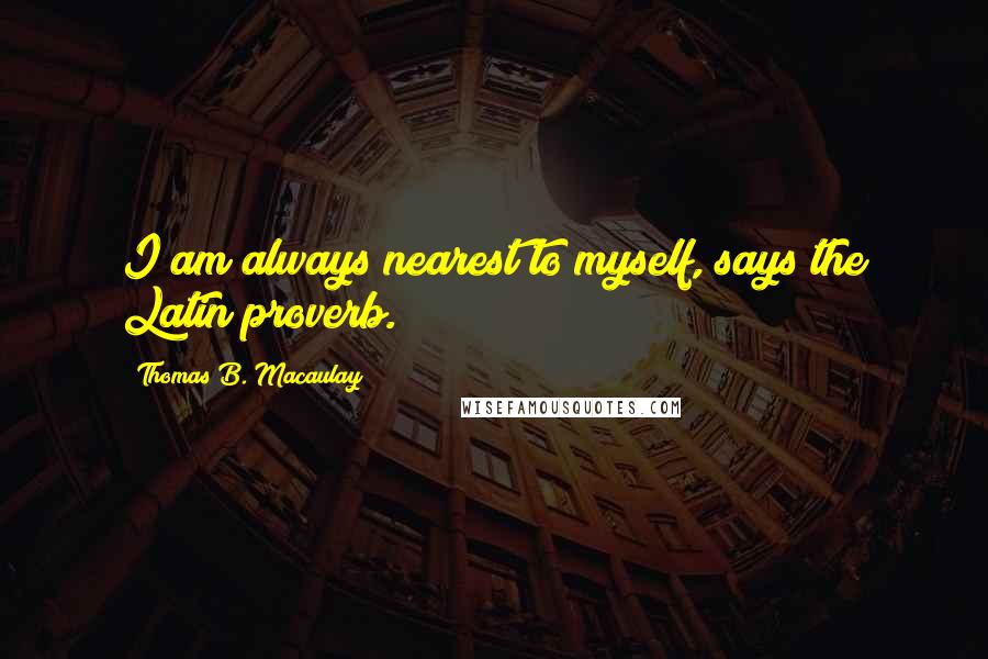 Thomas B. Macaulay Quotes: I am always nearest to myself, says the Latin proverb.