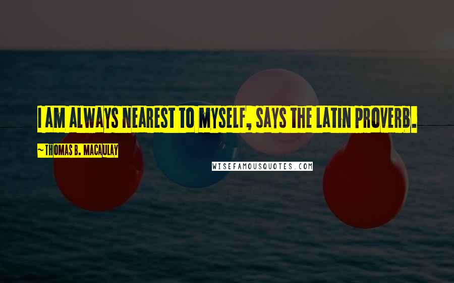 Thomas B. Macaulay Quotes: I am always nearest to myself, says the Latin proverb.