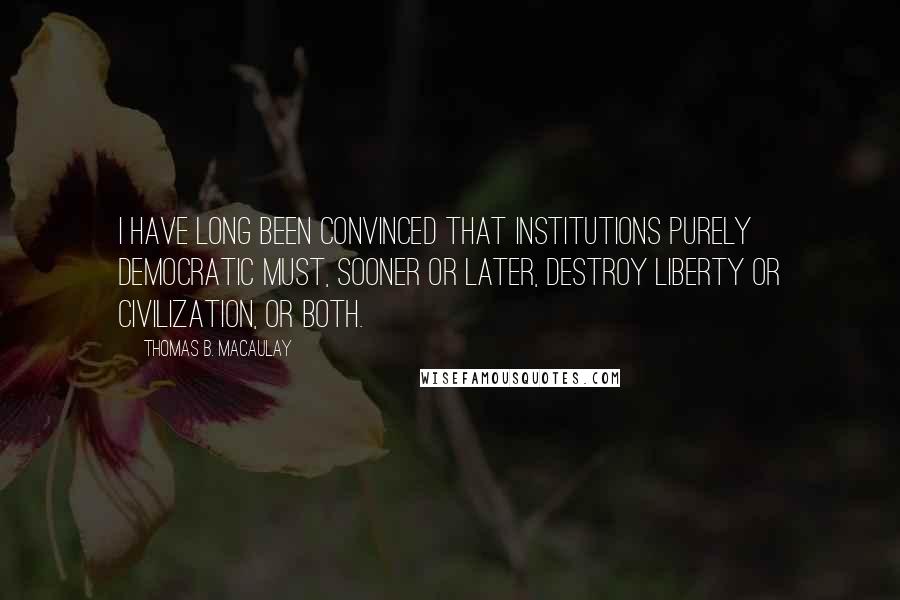 Thomas B. Macaulay Quotes: I have long been convinced that institutions purely democratic must, sooner or later, destroy liberty or civilization, or both.