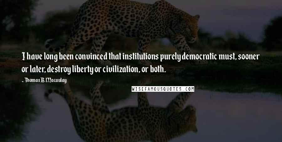 Thomas B. Macaulay Quotes: I have long been convinced that institutions purely democratic must, sooner or later, destroy liberty or civilization, or both.