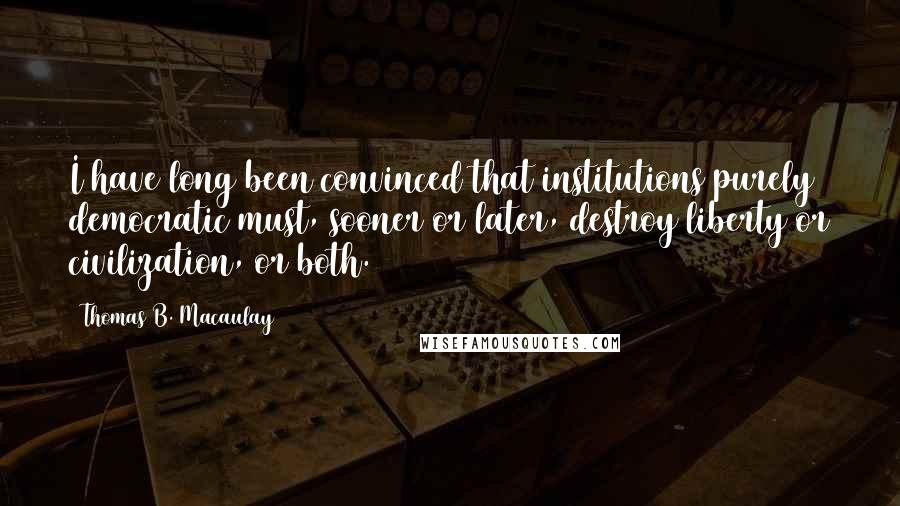 Thomas B. Macaulay Quotes: I have long been convinced that institutions purely democratic must, sooner or later, destroy liberty or civilization, or both.