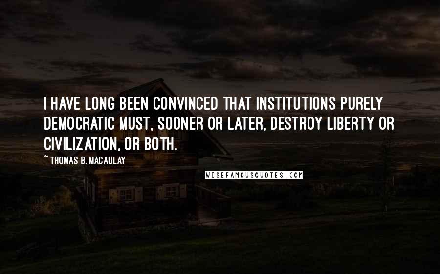 Thomas B. Macaulay Quotes: I have long been convinced that institutions purely democratic must, sooner or later, destroy liberty or civilization, or both.