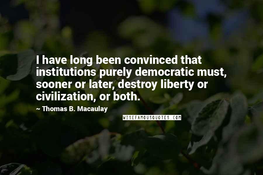 Thomas B. Macaulay Quotes: I have long been convinced that institutions purely democratic must, sooner or later, destroy liberty or civilization, or both.