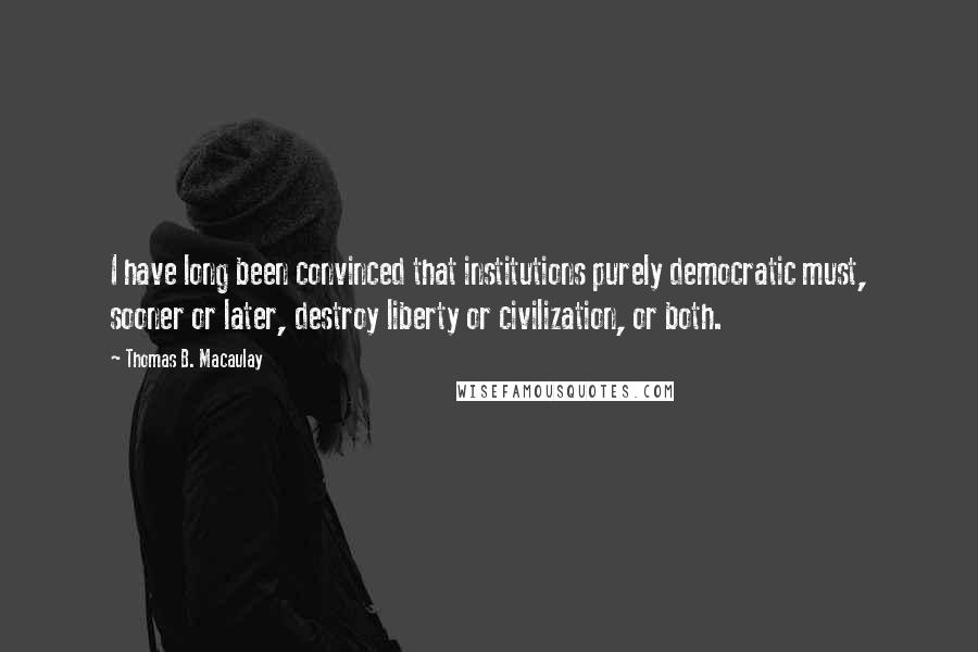 Thomas B. Macaulay Quotes: I have long been convinced that institutions purely democratic must, sooner or later, destroy liberty or civilization, or both.