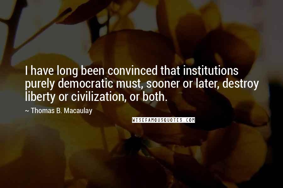 Thomas B. Macaulay Quotes: I have long been convinced that institutions purely democratic must, sooner or later, destroy liberty or civilization, or both.