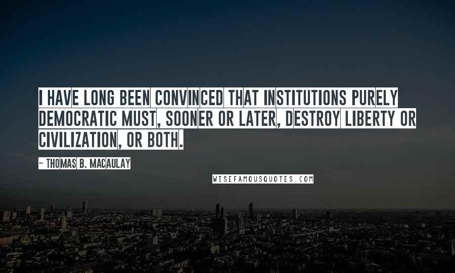 Thomas B. Macaulay Quotes: I have long been convinced that institutions purely democratic must, sooner or later, destroy liberty or civilization, or both.
