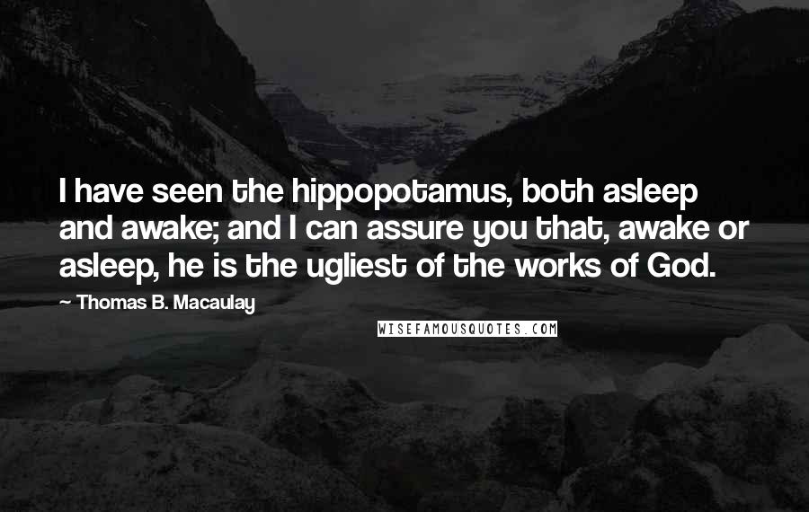 Thomas B. Macaulay Quotes: I have seen the hippopotamus, both asleep and awake; and I can assure you that, awake or asleep, he is the ugliest of the works of God.