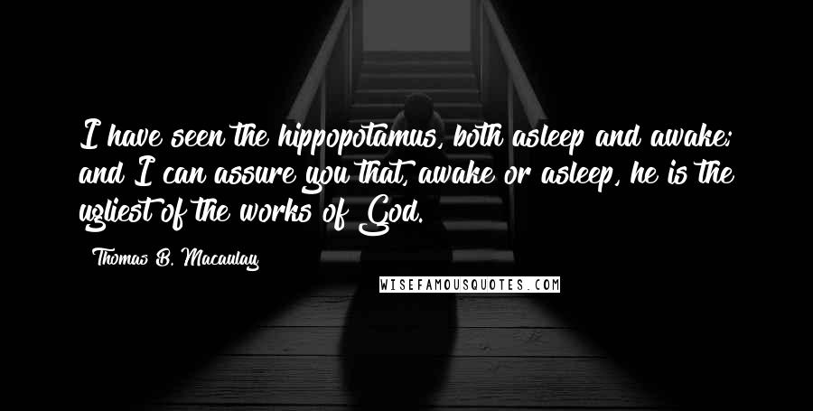 Thomas B. Macaulay Quotes: I have seen the hippopotamus, both asleep and awake; and I can assure you that, awake or asleep, he is the ugliest of the works of God.