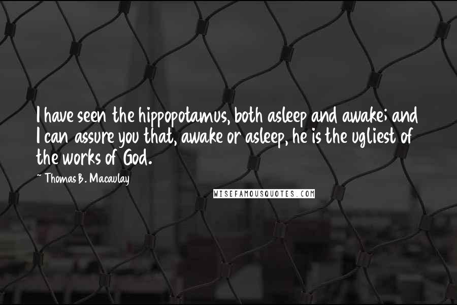 Thomas B. Macaulay Quotes: I have seen the hippopotamus, both asleep and awake; and I can assure you that, awake or asleep, he is the ugliest of the works of God.