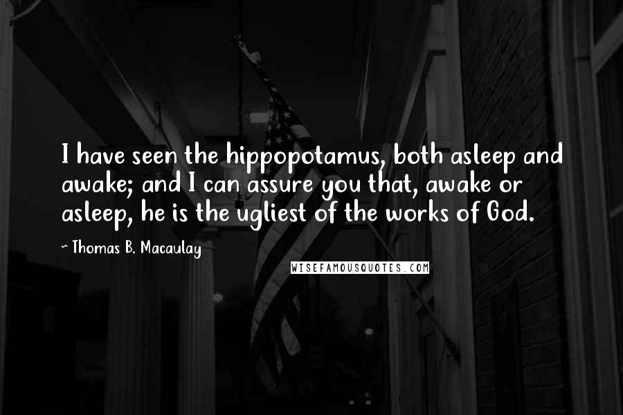 Thomas B. Macaulay Quotes: I have seen the hippopotamus, both asleep and awake; and I can assure you that, awake or asleep, he is the ugliest of the works of God.