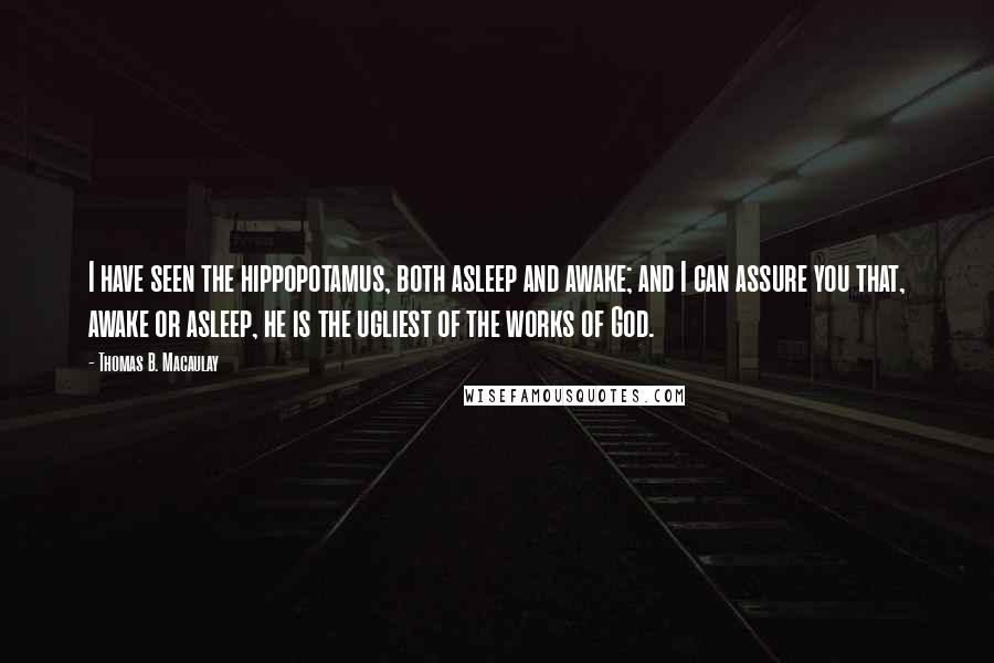 Thomas B. Macaulay Quotes: I have seen the hippopotamus, both asleep and awake; and I can assure you that, awake or asleep, he is the ugliest of the works of God.