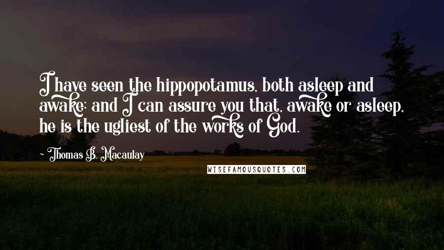 Thomas B. Macaulay Quotes: I have seen the hippopotamus, both asleep and awake; and I can assure you that, awake or asleep, he is the ugliest of the works of God.