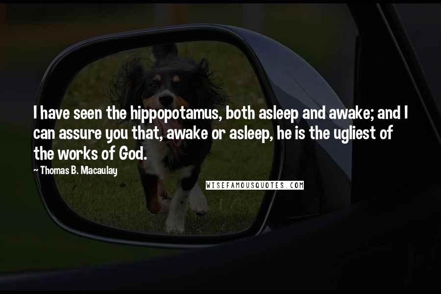 Thomas B. Macaulay Quotes: I have seen the hippopotamus, both asleep and awake; and I can assure you that, awake or asleep, he is the ugliest of the works of God.