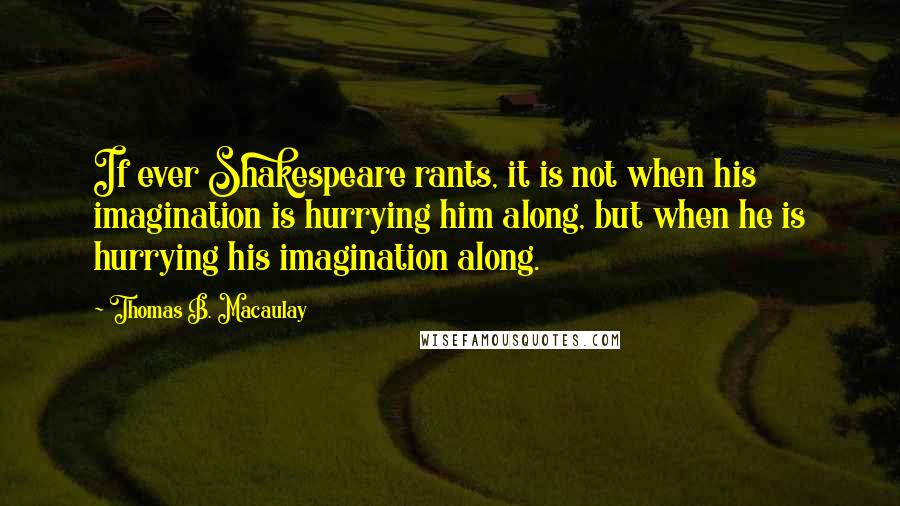 Thomas B. Macaulay Quotes: If ever Shakespeare rants, it is not when his imagination is hurrying him along, but when he is hurrying his imagination along.