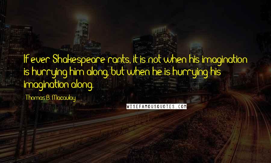 Thomas B. Macaulay Quotes: If ever Shakespeare rants, it is not when his imagination is hurrying him along, but when he is hurrying his imagination along.