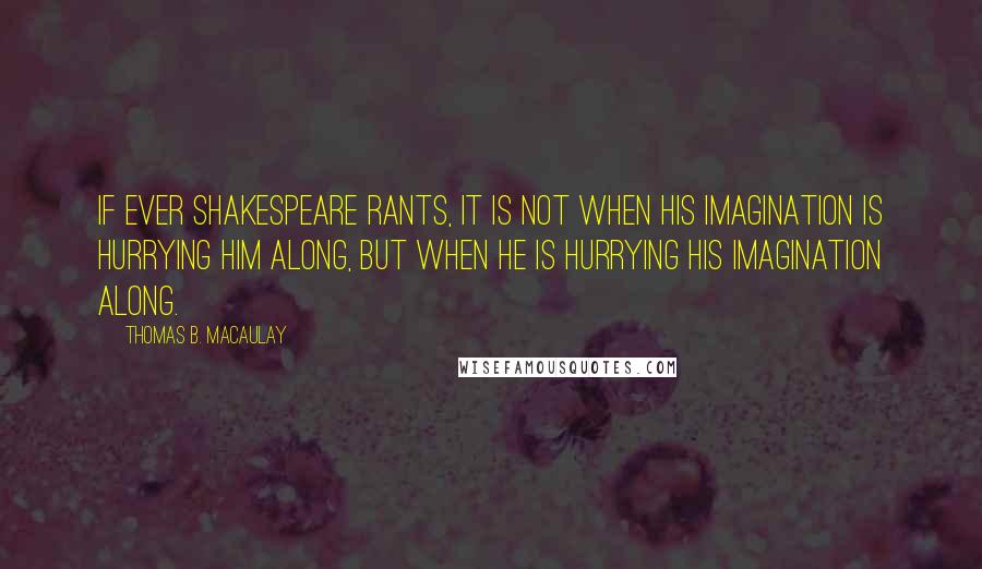 Thomas B. Macaulay Quotes: If ever Shakespeare rants, it is not when his imagination is hurrying him along, but when he is hurrying his imagination along.