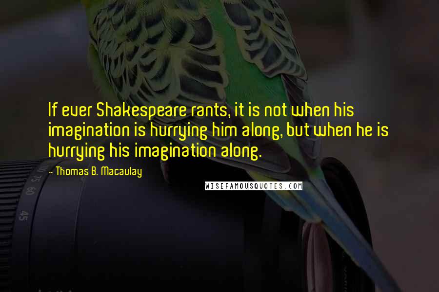 Thomas B. Macaulay Quotes: If ever Shakespeare rants, it is not when his imagination is hurrying him along, but when he is hurrying his imagination along.